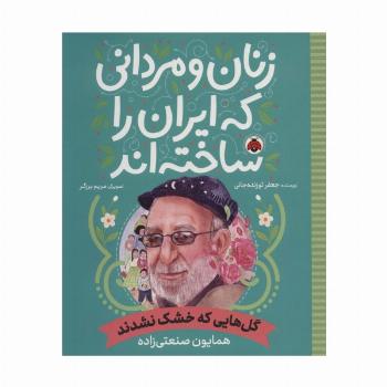 زنان و مردانی که ایران را ساخته اند (گل هایی که خشک نشدند:همایون صنعتی زاده)